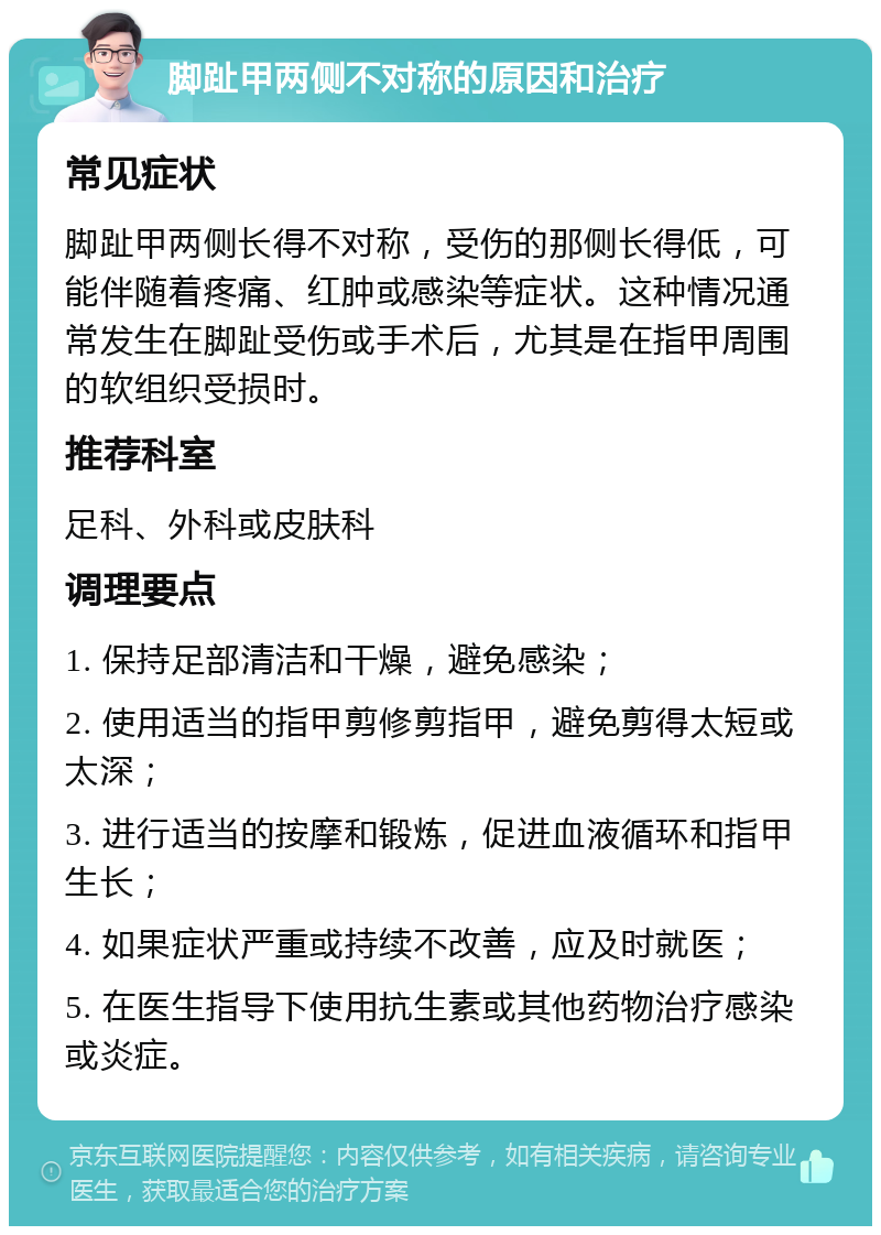 脚趾甲两侧不对称的原因和治疗 常见症状 脚趾甲两侧长得不对称，受伤的那侧长得低，可能伴随着疼痛、红肿或感染等症状。这种情况通常发生在脚趾受伤或手术后，尤其是在指甲周围的软组织受损时。 推荐科室 足科、外科或皮肤科 调理要点 1. 保持足部清洁和干燥，避免感染； 2. 使用适当的指甲剪修剪指甲，避免剪得太短或太深； 3. 进行适当的按摩和锻炼，促进血液循环和指甲生长； 4. 如果症状严重或持续不改善，应及时就医； 5. 在医生指导下使用抗生素或其他药物治疗感染或炎症。