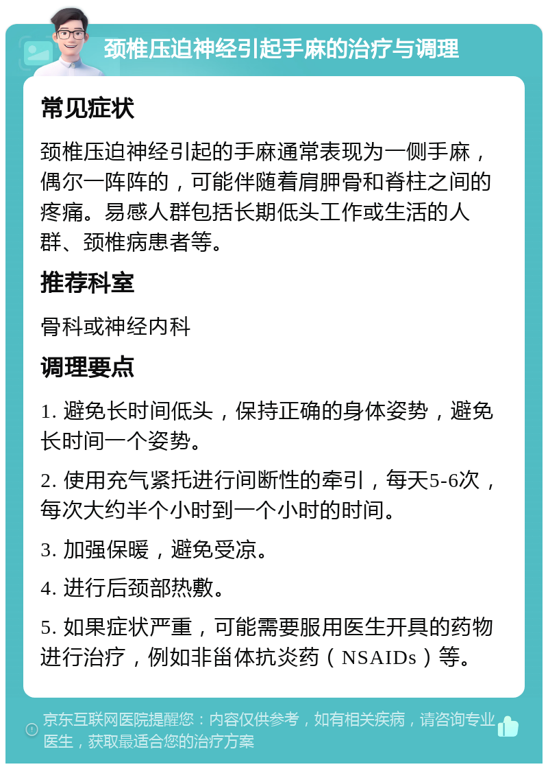 颈椎压迫神经引起手麻的治疗与调理 常见症状 颈椎压迫神经引起的手麻通常表现为一侧手麻，偶尔一阵阵的，可能伴随着肩胛骨和脊柱之间的疼痛。易感人群包括长期低头工作或生活的人群、颈椎病患者等。 推荐科室 骨科或神经内科 调理要点 1. 避免长时间低头，保持正确的身体姿势，避免长时间一个姿势。 2. 使用充气紧托进行间断性的牵引，每天5-6次，每次大约半个小时到一个小时的时间。 3. 加强保暖，避免受凉。 4. 进行后颈部热敷。 5. 如果症状严重，可能需要服用医生开具的药物进行治疗，例如非甾体抗炎药（NSAIDs）等。