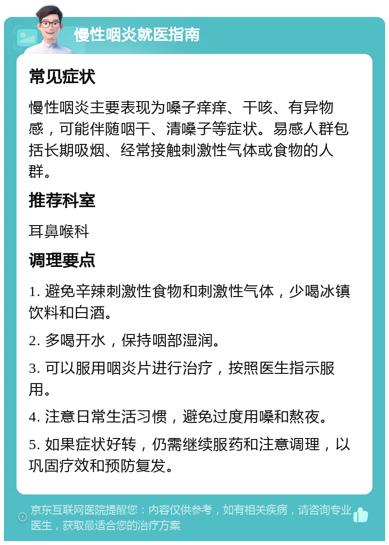 慢性咽炎就医指南 常见症状 慢性咽炎主要表现为嗓子痒痒、干咳、有异物感，可能伴随咽干、清嗓子等症状。易感人群包括长期吸烟、经常接触刺激性气体或食物的人群。 推荐科室 耳鼻喉科 调理要点 1. 避免辛辣刺激性食物和刺激性气体，少喝冰镇饮料和白酒。 2. 多喝开水，保持咽部湿润。 3. 可以服用咽炎片进行治疗，按照医生指示服用。 4. 注意日常生活习惯，避免过度用嗓和熬夜。 5. 如果症状好转，仍需继续服药和注意调理，以巩固疗效和预防复发。