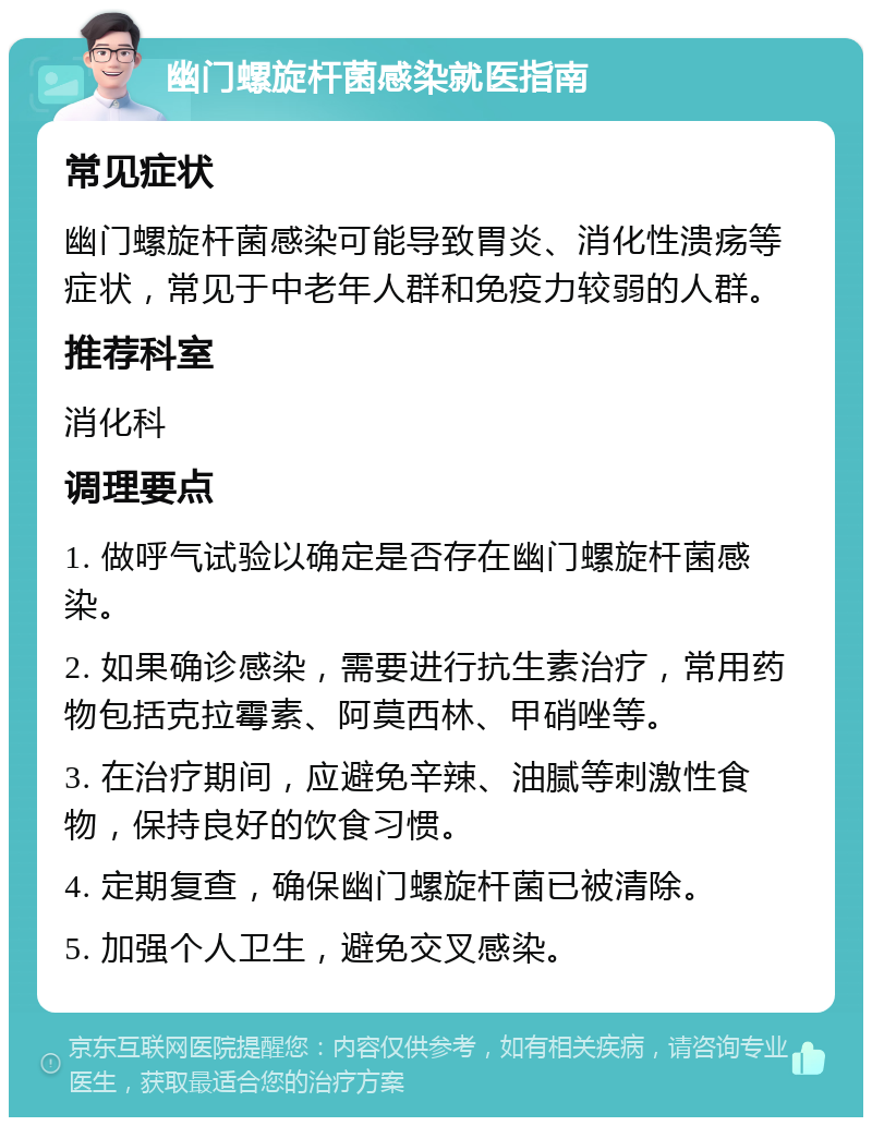 幽门螺旋杆菌感染就医指南 常见症状 幽门螺旋杆菌感染可能导致胃炎、消化性溃疡等症状，常见于中老年人群和免疫力较弱的人群。 推荐科室 消化科 调理要点 1. 做呼气试验以确定是否存在幽门螺旋杆菌感染。 2. 如果确诊感染，需要进行抗生素治疗，常用药物包括克拉霉素、阿莫西林、甲硝唑等。 3. 在治疗期间，应避免辛辣、油腻等刺激性食物，保持良好的饮食习惯。 4. 定期复查，确保幽门螺旋杆菌已被清除。 5. 加强个人卫生，避免交叉感染。