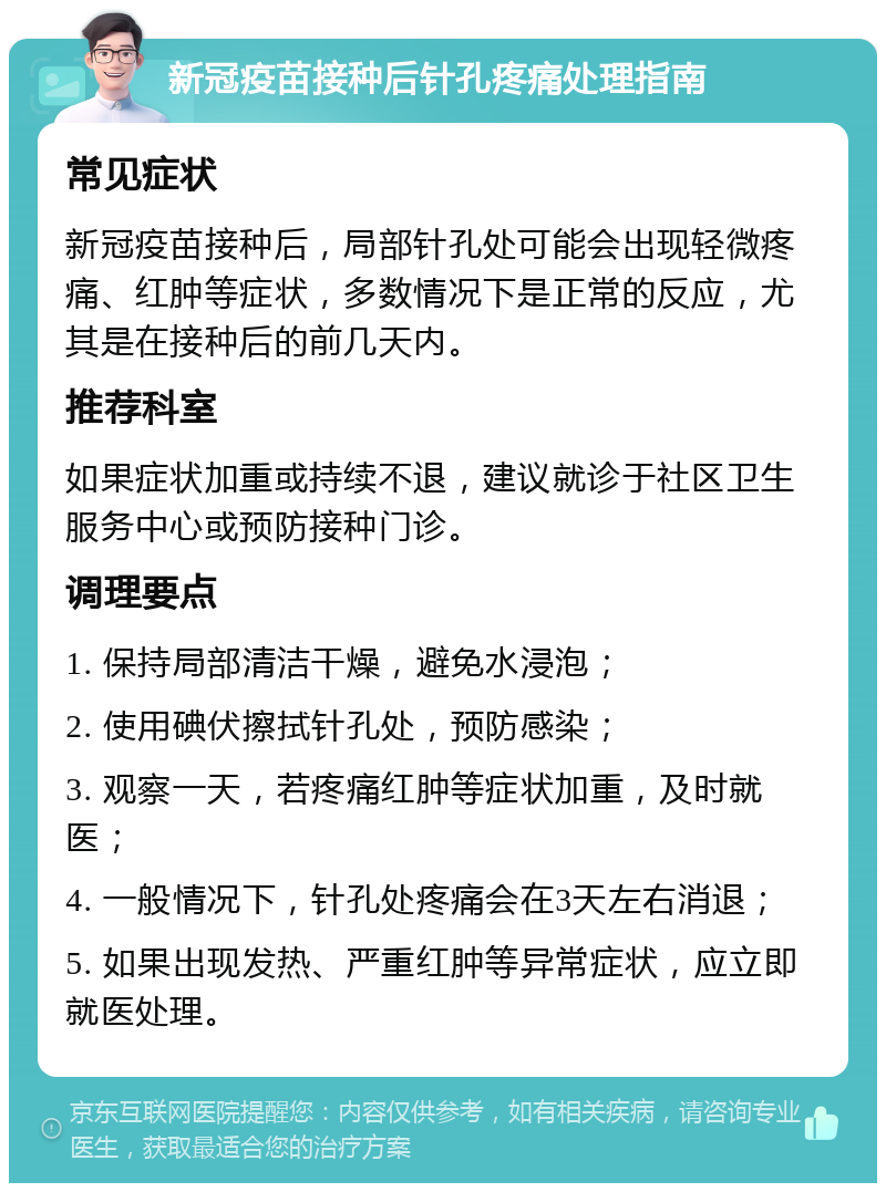 新冠疫苗接种后针孔疼痛处理指南 常见症状 新冠疫苗接种后，局部针孔处可能会出现轻微疼痛、红肿等症状，多数情况下是正常的反应，尤其是在接种后的前几天内。 推荐科室 如果症状加重或持续不退，建议就诊于社区卫生服务中心或预防接种门诊。 调理要点 1. 保持局部清洁干燥，避免水浸泡； 2. 使用碘伏擦拭针孔处，预防感染； 3. 观察一天，若疼痛红肿等症状加重，及时就医； 4. 一般情况下，针孔处疼痛会在3天左右消退； 5. 如果出现发热、严重红肿等异常症状，应立即就医处理。