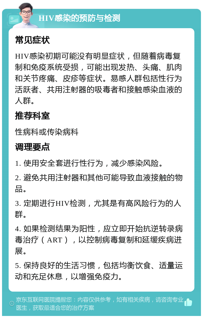 HIV感染的预防与检测 常见症状 HIV感染初期可能没有明显症状，但随着病毒复制和免疫系统受损，可能出现发热、头痛、肌肉和关节疼痛、皮疹等症状。易感人群包括性行为活跃者、共用注射器的吸毒者和接触感染血液的人群。 推荐科室 性病科或传染病科 调理要点 1. 使用安全套进行性行为，减少感染风险。 2. 避免共用注射器和其他可能导致血液接触的物品。 3. 定期进行HIV检测，尤其是有高风险行为的人群。 4. 如果检测结果为阳性，应立即开始抗逆转录病毒治疗（ART），以控制病毒复制和延缓疾病进展。 5. 保持良好的生活习惯，包括均衡饮食、适量运动和充足休息，以增强免疫力。