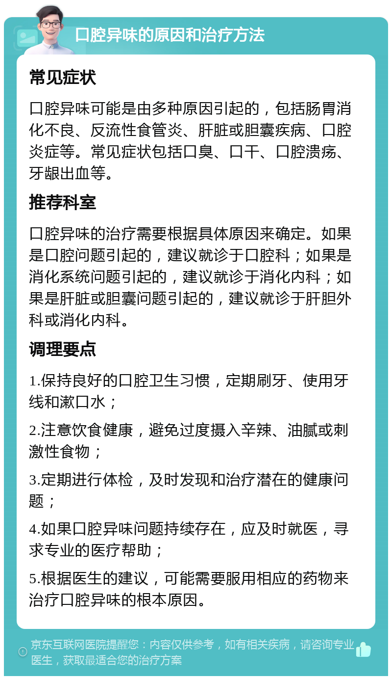 口腔异味的原因和治疗方法 常见症状 口腔异味可能是由多种原因引起的，包括肠胃消化不良、反流性食管炎、肝脏或胆囊疾病、口腔炎症等。常见症状包括口臭、口干、口腔溃疡、牙龈出血等。 推荐科室 口腔异味的治疗需要根据具体原因来确定。如果是口腔问题引起的，建议就诊于口腔科；如果是消化系统问题引起的，建议就诊于消化内科；如果是肝脏或胆囊问题引起的，建议就诊于肝胆外科或消化内科。 调理要点 1.保持良好的口腔卫生习惯，定期刷牙、使用牙线和漱口水； 2.注意饮食健康，避免过度摄入辛辣、油腻或刺激性食物； 3.定期进行体检，及时发现和治疗潜在的健康问题； 4.如果口腔异味问题持续存在，应及时就医，寻求专业的医疗帮助； 5.根据医生的建议，可能需要服用相应的药物来治疗口腔异味的根本原因。