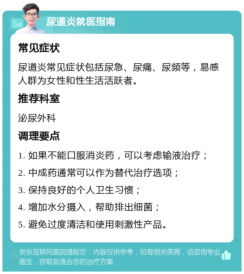 尿道炎就医指南 常见症状 尿道炎常见症状包括尿急、尿痛、尿频等，易感人群为女性和性生活活跃者。 推荐科室 泌尿外科 调理要点 1. 如果不能口服消炎药，可以考虑输液治疗； 2. 中成药通常可以作为替代治疗选项； 3. 保持良好的个人卫生习惯； 4. 增加水分摄入，帮助排出细菌； 5. 避免过度清洁和使用刺激性产品。