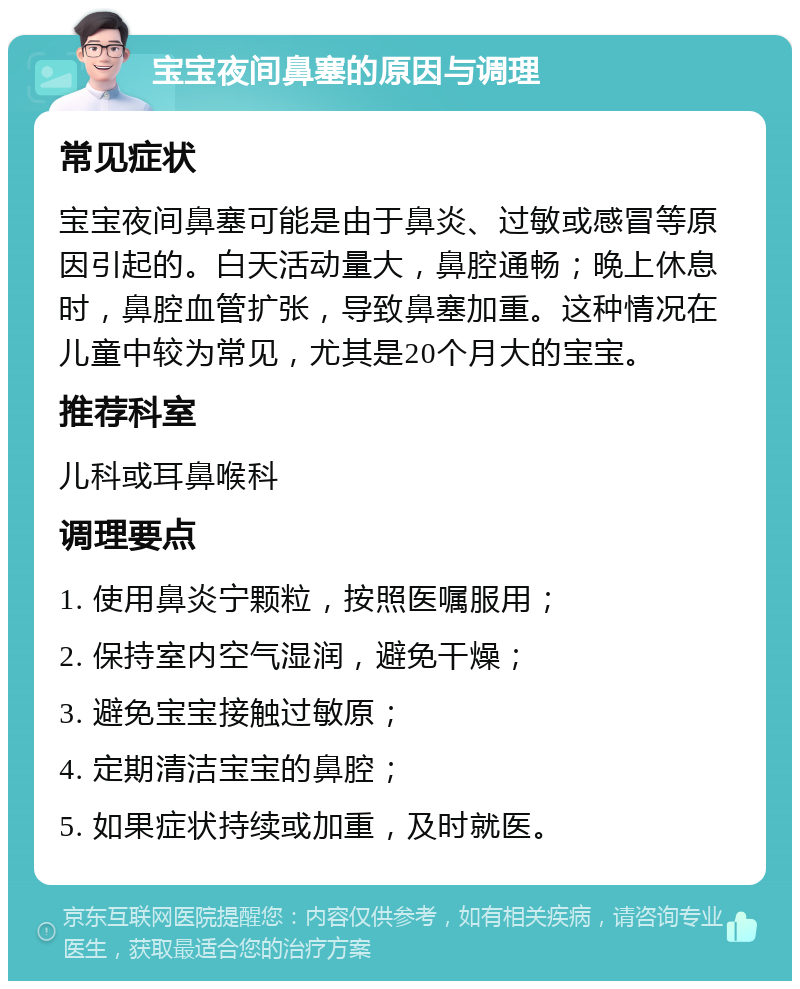 宝宝夜间鼻塞的原因与调理 常见症状 宝宝夜间鼻塞可能是由于鼻炎、过敏或感冒等原因引起的。白天活动量大，鼻腔通畅；晚上休息时，鼻腔血管扩张，导致鼻塞加重。这种情况在儿童中较为常见，尤其是20个月大的宝宝。 推荐科室 儿科或耳鼻喉科 调理要点 1. 使用鼻炎宁颗粒，按照医嘱服用； 2. 保持室内空气湿润，避免干燥； 3. 避免宝宝接触过敏原； 4. 定期清洁宝宝的鼻腔； 5. 如果症状持续或加重，及时就医。