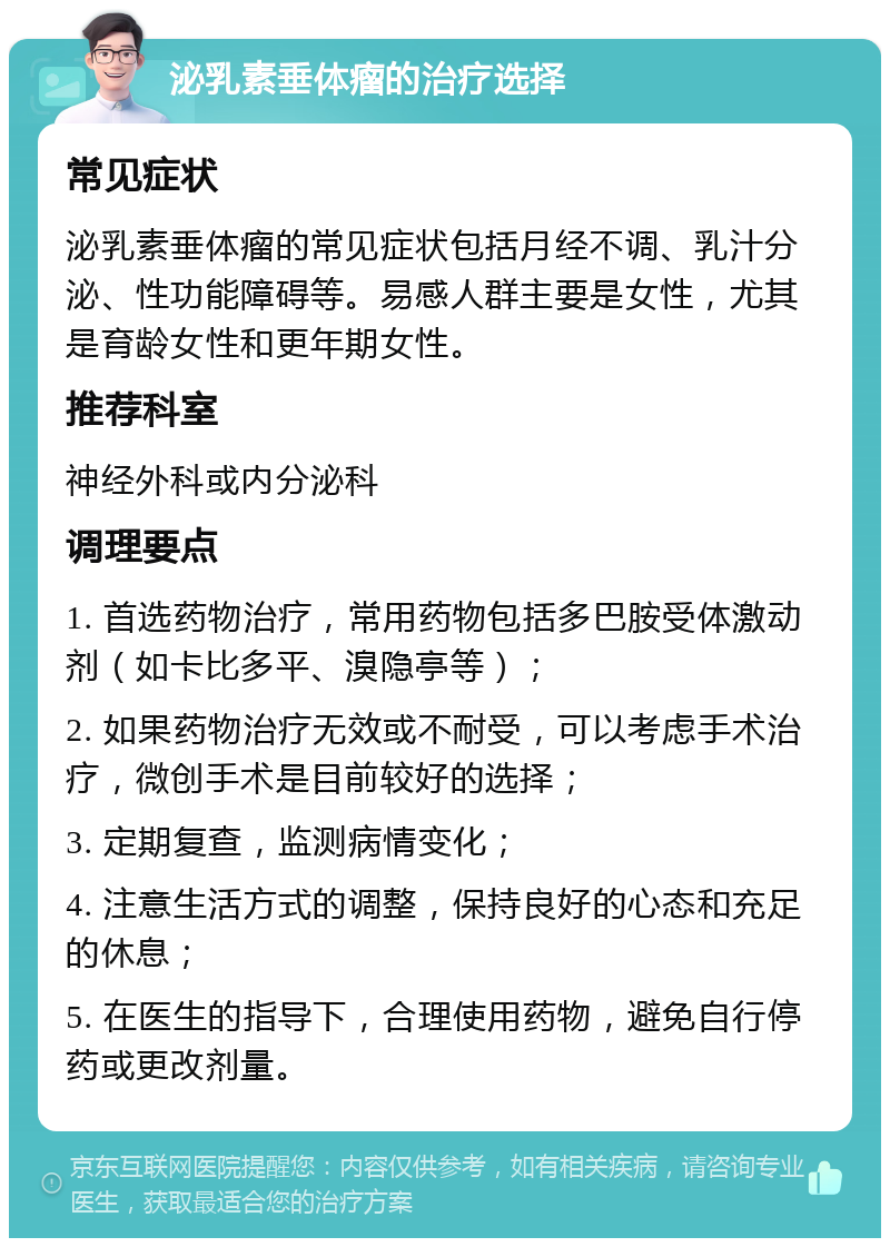 泌乳素垂体瘤的治疗选择 常见症状 泌乳素垂体瘤的常见症状包括月经不调、乳汁分泌、性功能障碍等。易感人群主要是女性，尤其是育龄女性和更年期女性。 推荐科室 神经外科或内分泌科 调理要点 1. 首选药物治疗，常用药物包括多巴胺受体激动剂（如卡比多平、溴隐亭等）； 2. 如果药物治疗无效或不耐受，可以考虑手术治疗，微创手术是目前较好的选择； 3. 定期复查，监测病情变化； 4. 注意生活方式的调整，保持良好的心态和充足的休息； 5. 在医生的指导下，合理使用药物，避免自行停药或更改剂量。