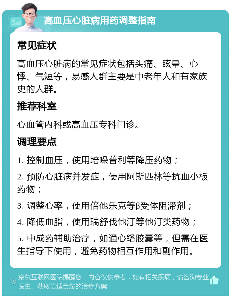 高血压心脏病用药调整指南 常见症状 高血压心脏病的常见症状包括头痛、眩晕、心悸、气短等，易感人群主要是中老年人和有家族史的人群。 推荐科室 心血管内科或高血压专科门诊。 调理要点 1. 控制血压，使用培哚普利等降压药物； 2. 预防心脏病并发症，使用阿斯匹林等抗血小板药物； 3. 调整心率，使用倍他乐克等β受体阻滞剂； 4. 降低血脂，使用瑞舒伐他汀等他汀类药物； 5. 中成药辅助治疗，如通心络胶囊等，但需在医生指导下使用，避免药物相互作用和副作用。