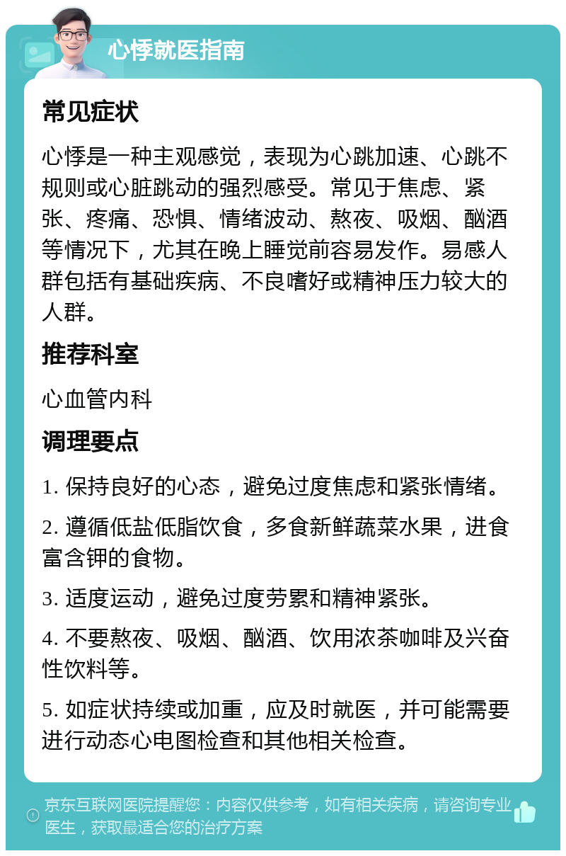 心悸就医指南 常见症状 心悸是一种主观感觉，表现为心跳加速、心跳不规则或心脏跳动的强烈感受。常见于焦虑、紧张、疼痛、恐惧、情绪波动、熬夜、吸烟、酗酒等情况下，尤其在晚上睡觉前容易发作。易感人群包括有基础疾病、不良嗜好或精神压力较大的人群。 推荐科室 心血管内科 调理要点 1. 保持良好的心态，避免过度焦虑和紧张情绪。 2. 遵循低盐低脂饮食，多食新鲜蔬菜水果，进食富含钾的食物。 3. 适度运动，避免过度劳累和精神紧张。 4. 不要熬夜、吸烟、酗酒、饮用浓茶咖啡及兴奋性饮料等。 5. 如症状持续或加重，应及时就医，并可能需要进行动态心电图检查和其他相关检查。