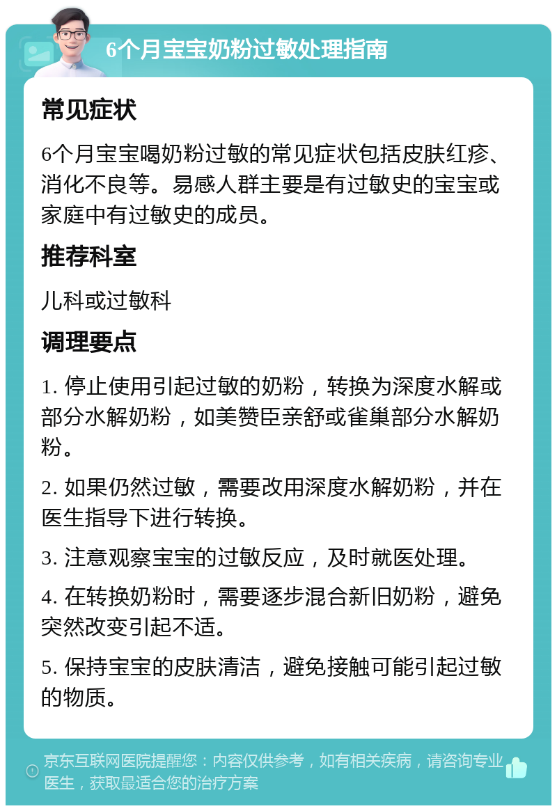 6个月宝宝奶粉过敏处理指南 常见症状 6个月宝宝喝奶粉过敏的常见症状包括皮肤红疹、消化不良等。易感人群主要是有过敏史的宝宝或家庭中有过敏史的成员。 推荐科室 儿科或过敏科 调理要点 1. 停止使用引起过敏的奶粉，转换为深度水解或部分水解奶粉，如美赞臣亲舒或雀巢部分水解奶粉。 2. 如果仍然过敏，需要改用深度水解奶粉，并在医生指导下进行转换。 3. 注意观察宝宝的过敏反应，及时就医处理。 4. 在转换奶粉时，需要逐步混合新旧奶粉，避免突然改变引起不适。 5. 保持宝宝的皮肤清洁，避免接触可能引起过敏的物质。