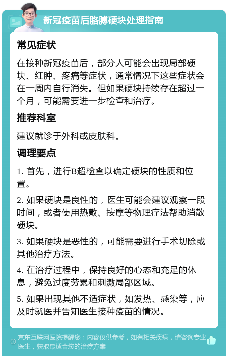 新冠疫苗后胳膊硬块处理指南 常见症状 在接种新冠疫苗后，部分人可能会出现局部硬块、红肿、疼痛等症状，通常情况下这些症状会在一周内自行消失。但如果硬块持续存在超过一个月，可能需要进一步检查和治疗。 推荐科室 建议就诊于外科或皮肤科。 调理要点 1. 首先，进行B超检查以确定硬块的性质和位置。 2. 如果硬块是良性的，医生可能会建议观察一段时间，或者使用热敷、按摩等物理疗法帮助消散硬块。 3. 如果硬块是恶性的，可能需要进行手术切除或其他治疗方法。 4. 在治疗过程中，保持良好的心态和充足的休息，避免过度劳累和刺激局部区域。 5. 如果出现其他不适症状，如发热、感染等，应及时就医并告知医生接种疫苗的情况。