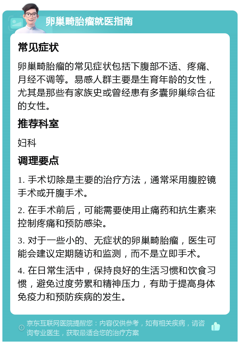 卵巢畸胎瘤就医指南 常见症状 卵巢畸胎瘤的常见症状包括下腹部不适、疼痛、月经不调等。易感人群主要是生育年龄的女性，尤其是那些有家族史或曾经患有多囊卵巢综合征的女性。 推荐科室 妇科 调理要点 1. 手术切除是主要的治疗方法，通常采用腹腔镜手术或开腹手术。 2. 在手术前后，可能需要使用止痛药和抗生素来控制疼痛和预防感染。 3. 对于一些小的、无症状的卵巢畸胎瘤，医生可能会建议定期随访和监测，而不是立即手术。 4. 在日常生活中，保持良好的生活习惯和饮食习惯，避免过度劳累和精神压力，有助于提高身体免疫力和预防疾病的发生。