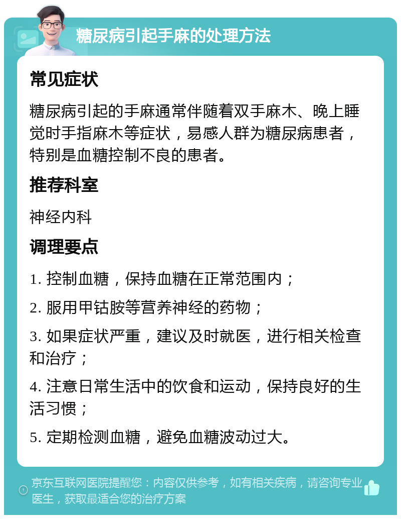 糖尿病引起手麻的处理方法 常见症状 糖尿病引起的手麻通常伴随着双手麻木、晚上睡觉时手指麻木等症状，易感人群为糖尿病患者，特别是血糖控制不良的患者。 推荐科室 神经内科 调理要点 1. 控制血糖，保持血糖在正常范围内； 2. 服用甲钴胺等营养神经的药物； 3. 如果症状严重，建议及时就医，进行相关检查和治疗； 4. 注意日常生活中的饮食和运动，保持良好的生活习惯； 5. 定期检测血糖，避免血糖波动过大。