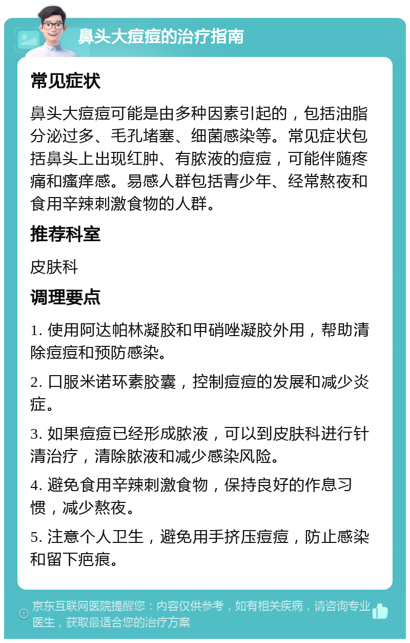 鼻头大痘痘的治疗指南 常见症状 鼻头大痘痘可能是由多种因素引起的，包括油脂分泌过多、毛孔堵塞、细菌感染等。常见症状包括鼻头上出现红肿、有脓液的痘痘，可能伴随疼痛和瘙痒感。易感人群包括青少年、经常熬夜和食用辛辣刺激食物的人群。 推荐科室 皮肤科 调理要点 1. 使用阿达帕林凝胶和甲硝唑凝胶外用，帮助清除痘痘和预防感染。 2. 口服米诺环素胶囊，控制痘痘的发展和减少炎症。 3. 如果痘痘已经形成脓液，可以到皮肤科进行针清治疗，清除脓液和减少感染风险。 4. 避免食用辛辣刺激食物，保持良好的作息习惯，减少熬夜。 5. 注意个人卫生，避免用手挤压痘痘，防止感染和留下疤痕。