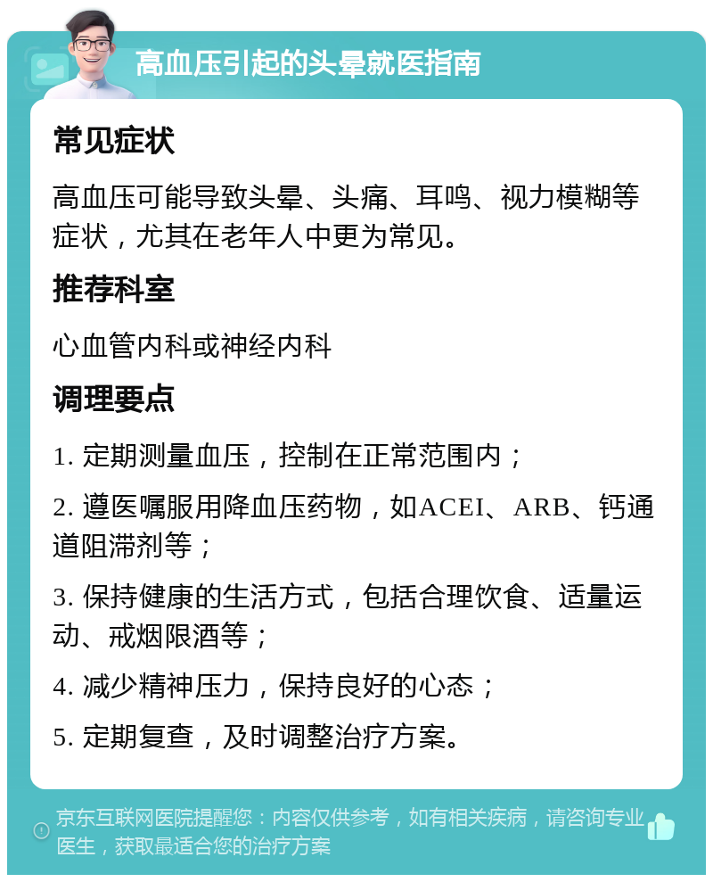 高血压引起的头晕就医指南 常见症状 高血压可能导致头晕、头痛、耳鸣、视力模糊等症状，尤其在老年人中更为常见。 推荐科室 心血管内科或神经内科 调理要点 1. 定期测量血压，控制在正常范围内； 2. 遵医嘱服用降血压药物，如ACEI、ARB、钙通道阻滞剂等； 3. 保持健康的生活方式，包括合理饮食、适量运动、戒烟限酒等； 4. 减少精神压力，保持良好的心态； 5. 定期复查，及时调整治疗方案。