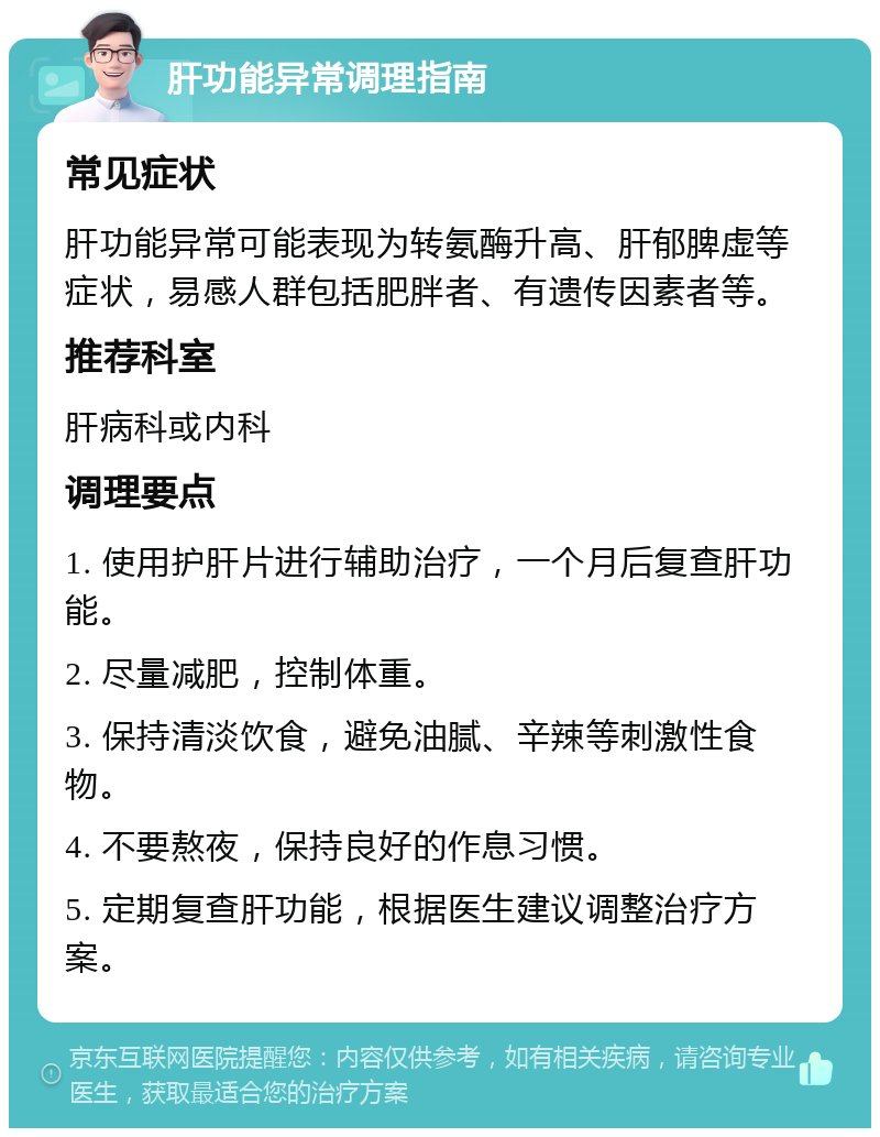 肝功能异常调理指南 常见症状 肝功能异常可能表现为转氨酶升高、肝郁脾虚等症状，易感人群包括肥胖者、有遗传因素者等。 推荐科室 肝病科或内科 调理要点 1. 使用护肝片进行辅助治疗，一个月后复查肝功能。 2. 尽量减肥，控制体重。 3. 保持清淡饮食，避免油腻、辛辣等刺激性食物。 4. 不要熬夜，保持良好的作息习惯。 5. 定期复查肝功能，根据医生建议调整治疗方案。