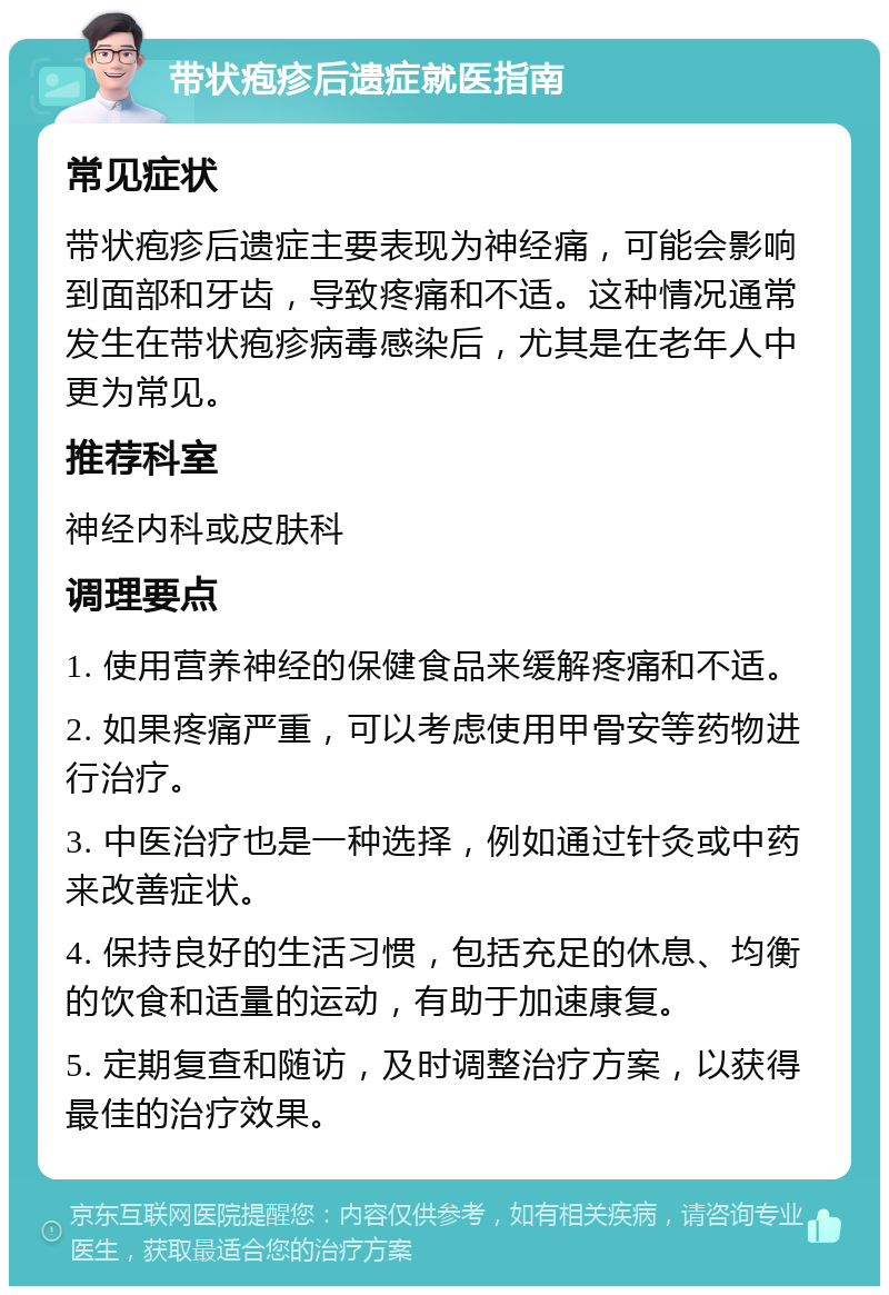 带状疱疹后遗症就医指南 常见症状 带状疱疹后遗症主要表现为神经痛，可能会影响到面部和牙齿，导致疼痛和不适。这种情况通常发生在带状疱疹病毒感染后，尤其是在老年人中更为常见。 推荐科室 神经内科或皮肤科 调理要点 1. 使用营养神经的保健食品来缓解疼痛和不适。 2. 如果疼痛严重，可以考虑使用甲骨安等药物进行治疗。 3. 中医治疗也是一种选择，例如通过针灸或中药来改善症状。 4. 保持良好的生活习惯，包括充足的休息、均衡的饮食和适量的运动，有助于加速康复。 5. 定期复查和随访，及时调整治疗方案，以获得最佳的治疗效果。