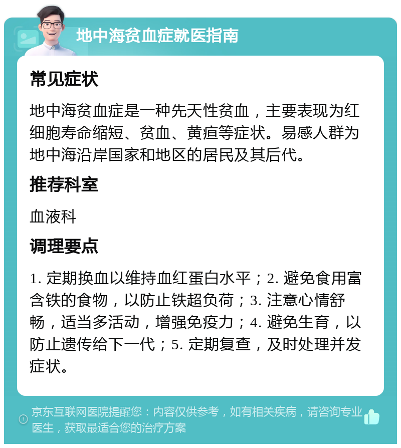 地中海贫血症就医指南 常见症状 地中海贫血症是一种先天性贫血，主要表现为红细胞寿命缩短、贫血、黄疸等症状。易感人群为地中海沿岸国家和地区的居民及其后代。 推荐科室 血液科 调理要点 1. 定期换血以维持血红蛋白水平；2. 避免食用富含铁的食物，以防止铁超负荷；3. 注意心情舒畅，适当多活动，增强免疫力；4. 避免生育，以防止遗传给下一代；5. 定期复查，及时处理并发症状。