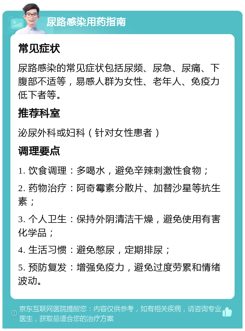 尿路感染用药指南 常见症状 尿路感染的常见症状包括尿频、尿急、尿痛、下腹部不适等，易感人群为女性、老年人、免疫力低下者等。 推荐科室 泌尿外科或妇科（针对女性患者） 调理要点 1. 饮食调理：多喝水，避免辛辣刺激性食物； 2. 药物治疗：阿奇霉素分散片、加替沙星等抗生素； 3. 个人卫生：保持外阴清洁干燥，避免使用有害化学品； 4. 生活习惯：避免憋尿，定期排尿； 5. 预防复发：增强免疫力，避免过度劳累和情绪波动。