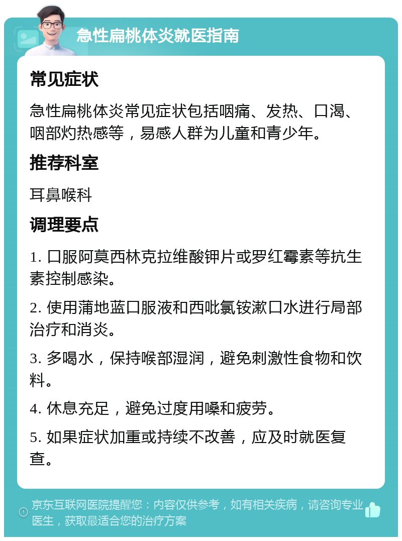 急性扁桃体炎就医指南 常见症状 急性扁桃体炎常见症状包括咽痛、发热、口渴、咽部灼热感等，易感人群为儿童和青少年。 推荐科室 耳鼻喉科 调理要点 1. 口服阿莫西林克拉维酸钾片或罗红霉素等抗生素控制感染。 2. 使用蒲地蓝口服液和西吡氯铵漱口水进行局部治疗和消炎。 3. 多喝水，保持喉部湿润，避免刺激性食物和饮料。 4. 休息充足，避免过度用嗓和疲劳。 5. 如果症状加重或持续不改善，应及时就医复查。