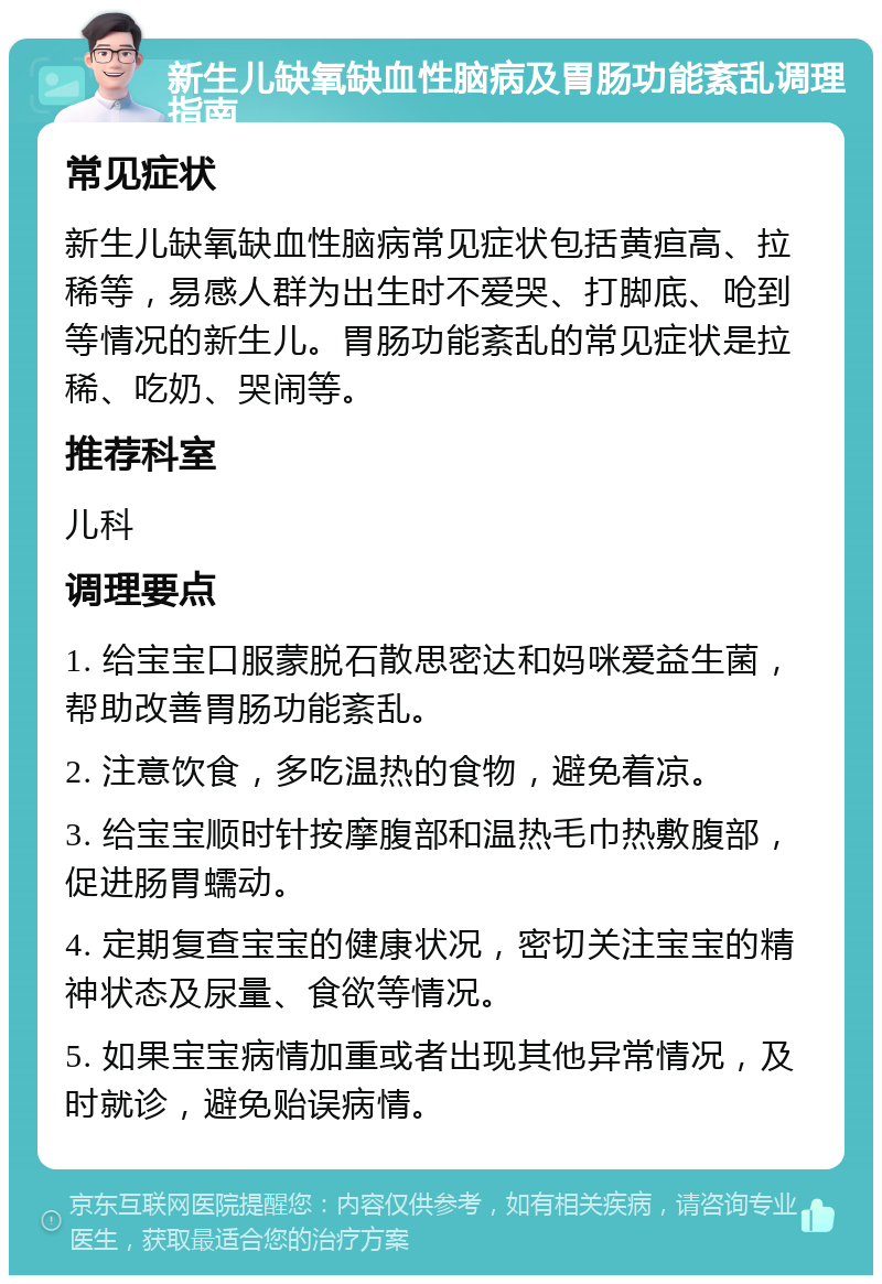 新生儿缺氧缺血性脑病及胃肠功能紊乱调理指南 常见症状 新生儿缺氧缺血性脑病常见症状包括黄疸高、拉稀等，易感人群为出生时不爱哭、打脚底、呛到等情况的新生儿。胃肠功能紊乱的常见症状是拉稀、吃奶、哭闹等。 推荐科室 儿科 调理要点 1. 给宝宝口服蒙脱石散思密达和妈咪爱益生菌，帮助改善胃肠功能紊乱。 2. 注意饮食，多吃温热的食物，避免着凉。 3. 给宝宝顺时针按摩腹部和温热毛巾热敷腹部，促进肠胃蠕动。 4. 定期复查宝宝的健康状况，密切关注宝宝的精神状态及尿量、食欲等情况。 5. 如果宝宝病情加重或者出现其他异常情况，及时就诊，避免贻误病情。