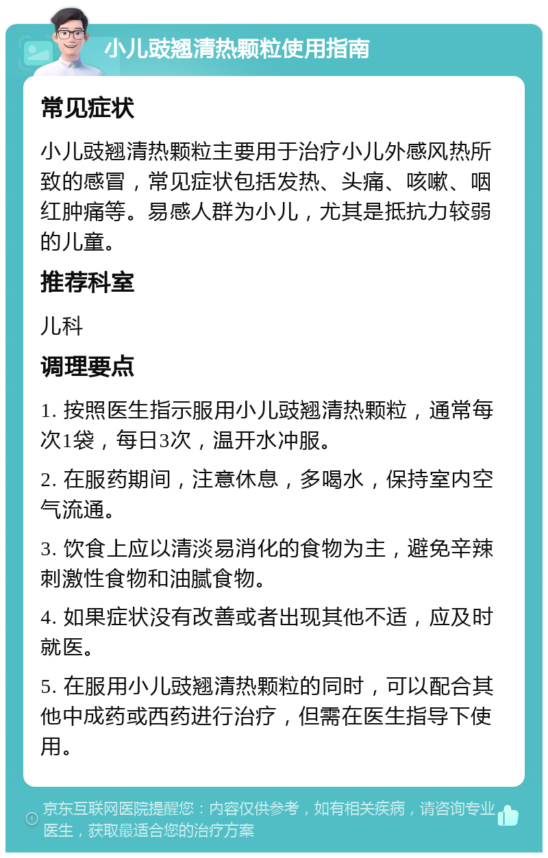 小儿豉翘清热颗粒使用指南 常见症状 小儿豉翘清热颗粒主要用于治疗小儿外感风热所致的感冒，常见症状包括发热、头痛、咳嗽、咽红肿痛等。易感人群为小儿，尤其是抵抗力较弱的儿童。 推荐科室 儿科 调理要点 1. 按照医生指示服用小儿豉翘清热颗粒，通常每次1袋，每日3次，温开水冲服。 2. 在服药期间，注意休息，多喝水，保持室内空气流通。 3. 饮食上应以清淡易消化的食物为主，避免辛辣刺激性食物和油腻食物。 4. 如果症状没有改善或者出现其他不适，应及时就医。 5. 在服用小儿豉翘清热颗粒的同时，可以配合其他中成药或西药进行治疗，但需在医生指导下使用。