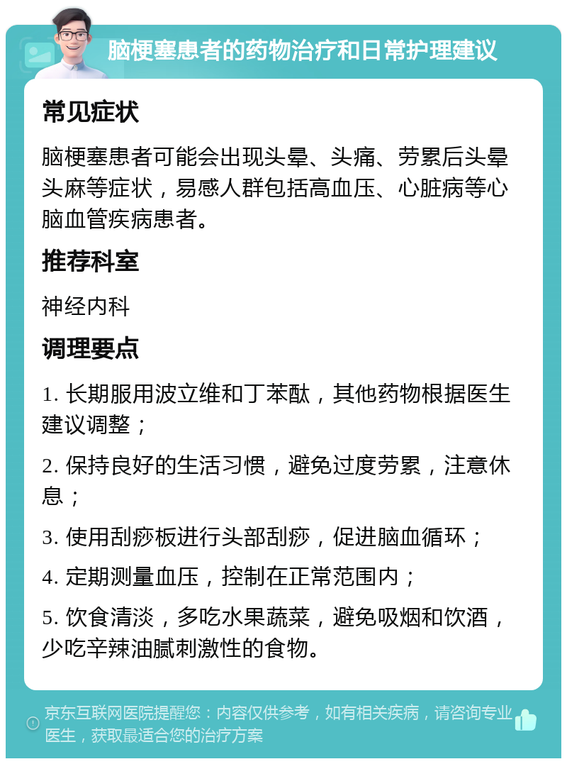 脑梗塞患者的药物治疗和日常护理建议 常见症状 脑梗塞患者可能会出现头晕、头痛、劳累后头晕头麻等症状，易感人群包括高血压、心脏病等心脑血管疾病患者。 推荐科室 神经内科 调理要点 1. 长期服用波立维和丁苯酞，其他药物根据医生建议调整； 2. 保持良好的生活习惯，避免过度劳累，注意休息； 3. 使用刮痧板进行头部刮痧，促进脑血循环； 4. 定期测量血压，控制在正常范围内； 5. 饮食清淡，多吃水果蔬菜，避免吸烟和饮酒，少吃辛辣油腻刺激性的食物。