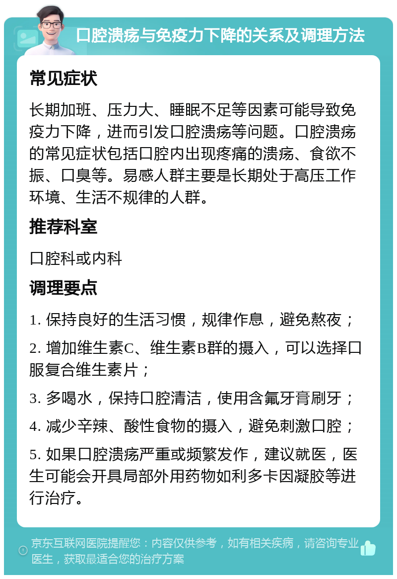 口腔溃疡与免疫力下降的关系及调理方法 常见症状 长期加班、压力大、睡眠不足等因素可能导致免疫力下降，进而引发口腔溃疡等问题。口腔溃疡的常见症状包括口腔内出现疼痛的溃疡、食欲不振、口臭等。易感人群主要是长期处于高压工作环境、生活不规律的人群。 推荐科室 口腔科或内科 调理要点 1. 保持良好的生活习惯，规律作息，避免熬夜； 2. 增加维生素C、维生素B群的摄入，可以选择口服复合维生素片； 3. 多喝水，保持口腔清洁，使用含氟牙膏刷牙； 4. 减少辛辣、酸性食物的摄入，避免刺激口腔； 5. 如果口腔溃疡严重或频繁发作，建议就医，医生可能会开具局部外用药物如利多卡因凝胶等进行治疗。