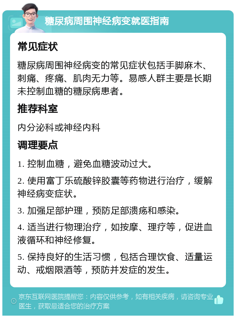 糖尿病周围神经病变就医指南 常见症状 糖尿病周围神经病变的常见症状包括手脚麻木、刺痛、疼痛、肌肉无力等。易感人群主要是长期未控制血糖的糖尿病患者。 推荐科室 内分泌科或神经内科 调理要点 1. 控制血糖，避免血糖波动过大。 2. 使用富丁乐硫酸锌胶囊等药物进行治疗，缓解神经病变症状。 3. 加强足部护理，预防足部溃疡和感染。 4. 适当进行物理治疗，如按摩、理疗等，促进血液循环和神经修复。 5. 保持良好的生活习惯，包括合理饮食、适量运动、戒烟限酒等，预防并发症的发生。