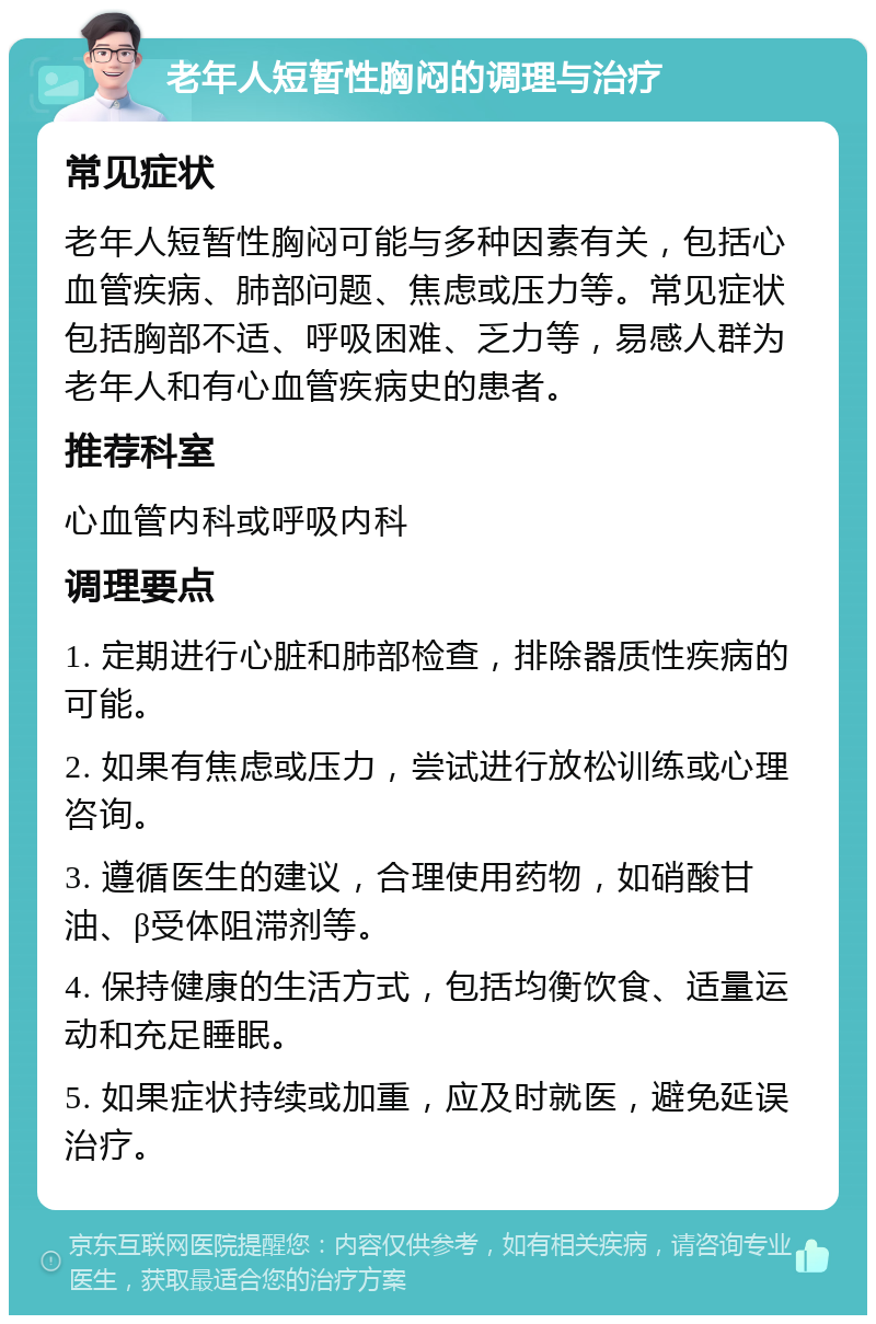 老年人短暂性胸闷的调理与治疗 常见症状 老年人短暂性胸闷可能与多种因素有关，包括心血管疾病、肺部问题、焦虑或压力等。常见症状包括胸部不适、呼吸困难、乏力等，易感人群为老年人和有心血管疾病史的患者。 推荐科室 心血管内科或呼吸内科 调理要点 1. 定期进行心脏和肺部检查，排除器质性疾病的可能。 2. 如果有焦虑或压力，尝试进行放松训练或心理咨询。 3. 遵循医生的建议，合理使用药物，如硝酸甘油、β受体阻滞剂等。 4. 保持健康的生活方式，包括均衡饮食、适量运动和充足睡眠。 5. 如果症状持续或加重，应及时就医，避免延误治疗。