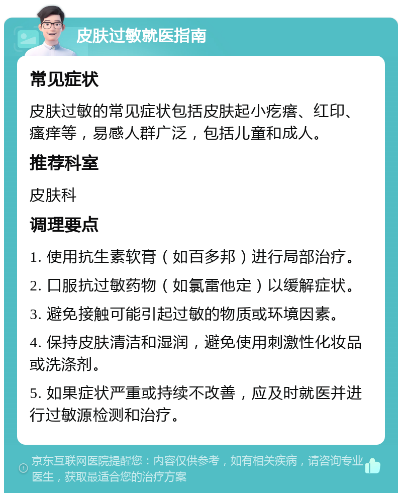 皮肤过敏就医指南 常见症状 皮肤过敏的常见症状包括皮肤起小疙瘩、红印、瘙痒等，易感人群广泛，包括儿童和成人。 推荐科室 皮肤科 调理要点 1. 使用抗生素软膏（如百多邦）进行局部治疗。 2. 口服抗过敏药物（如氯雷他定）以缓解症状。 3. 避免接触可能引起过敏的物质或环境因素。 4. 保持皮肤清洁和湿润，避免使用刺激性化妆品或洗涤剂。 5. 如果症状严重或持续不改善，应及时就医并进行过敏源检测和治疗。