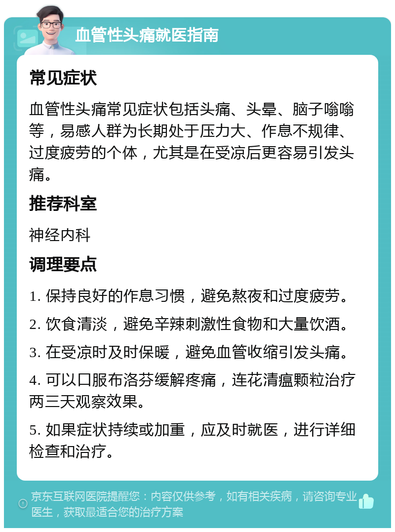 血管性头痛就医指南 常见症状 血管性头痛常见症状包括头痛、头晕、脑子嗡嗡等，易感人群为长期处于压力大、作息不规律、过度疲劳的个体，尤其是在受凉后更容易引发头痛。 推荐科室 神经内科 调理要点 1. 保持良好的作息习惯，避免熬夜和过度疲劳。 2. 饮食清淡，避免辛辣刺激性食物和大量饮酒。 3. 在受凉时及时保暖，避免血管收缩引发头痛。 4. 可以口服布洛芬缓解疼痛，连花清瘟颗粒治疗两三天观察效果。 5. 如果症状持续或加重，应及时就医，进行详细检查和治疗。