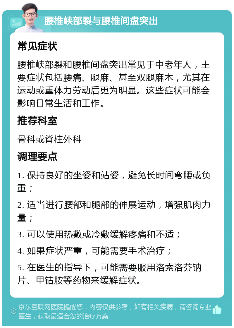 腰椎峡部裂与腰椎间盘突出 常见症状 腰椎峡部裂和腰椎间盘突出常见于中老年人，主要症状包括腰痛、腿麻、甚至双腿麻木，尤其在运动或重体力劳动后更为明显。这些症状可能会影响日常生活和工作。 推荐科室 骨科或脊柱外科 调理要点 1. 保持良好的坐姿和站姿，避免长时间弯腰或负重； 2. 适当进行腰部和腿部的伸展运动，增强肌肉力量； 3. 可以使用热敷或冷敷缓解疼痛和不适； 4. 如果症状严重，可能需要手术治疗； 5. 在医生的指导下，可能需要服用洛索洛芬钠片、甲钴胺等药物来缓解症状。