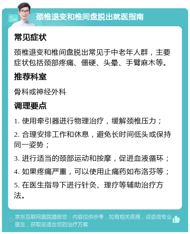 颈椎退变和椎间盘脱出就医指南 常见症状 颈椎退变和椎间盘脱出常见于中老年人群，主要症状包括颈部疼痛、僵硬、头晕、手臂麻木等。 推荐科室 骨科或神经外科 调理要点 1. 使用牵引器进行物理治疗，缓解颈椎压力； 2. 合理安排工作和休息，避免长时间低头或保持同一姿势； 3. 进行适当的颈部运动和按摩，促进血液循环； 4. 如果疼痛严重，可以使用止痛药如布洛芬等； 5. 在医生指导下进行针灸、理疗等辅助治疗方法。