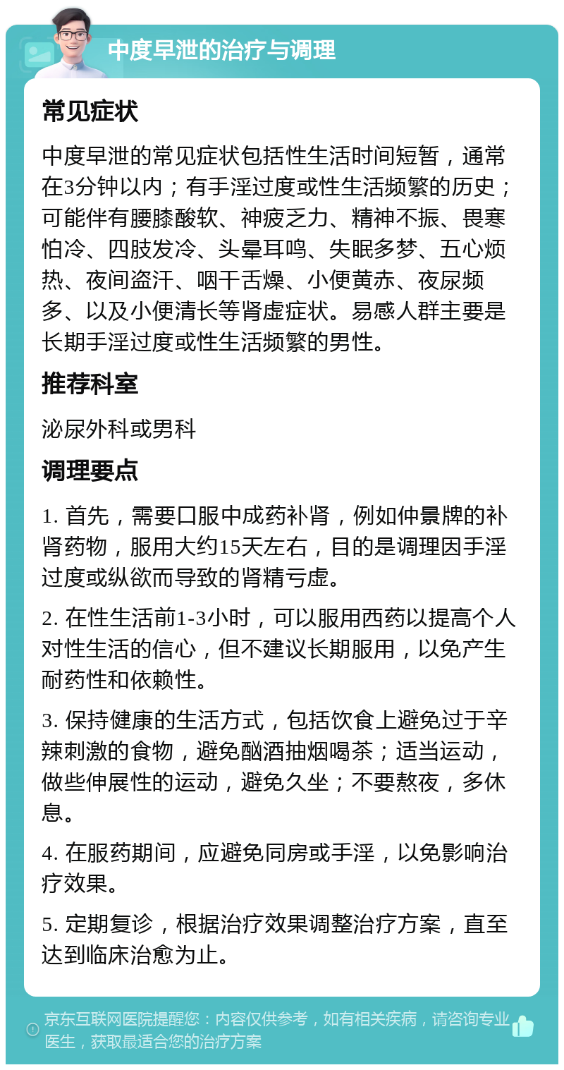 中度早泄的治疗与调理 常见症状 中度早泄的常见症状包括性生活时间短暂，通常在3分钟以内；有手淫过度或性生活频繁的历史；可能伴有腰膝酸软、神疲乏力、精神不振、畏寒怕冷、四肢发冷、头晕耳鸣、失眠多梦、五心烦热、夜间盗汗、咽干舌燥、小便黄赤、夜尿频多、以及小便清长等肾虚症状。易感人群主要是长期手淫过度或性生活频繁的男性。 推荐科室 泌尿外科或男科 调理要点 1. 首先，需要口服中成药补肾，例如仲景牌的补肾药物，服用大约15天左右，目的是调理因手淫过度或纵欲而导致的肾精亏虚。 2. 在性生活前1-3小时，可以服用西药以提高个人对性生活的信心，但不建议长期服用，以免产生耐药性和依赖性。 3. 保持健康的生活方式，包括饮食上避免过于辛辣刺激的食物，避免酗酒抽烟喝茶；适当运动，做些伸展性的运动，避免久坐；不要熬夜，多休息。 4. 在服药期间，应避免同房或手淫，以免影响治疗效果。 5. 定期复诊，根据治疗效果调整治疗方案，直至达到临床治愈为止。