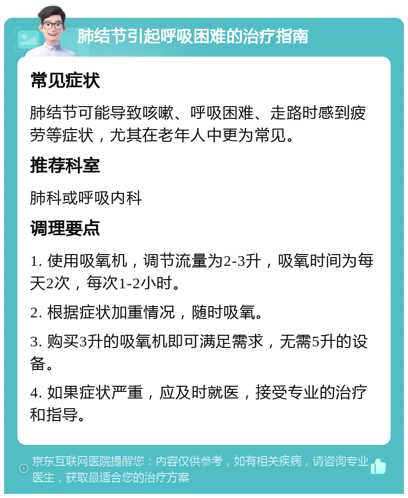 肺结节引起呼吸困难的治疗指南 常见症状 肺结节可能导致咳嗽、呼吸困难、走路时感到疲劳等症状，尤其在老年人中更为常见。 推荐科室 肺科或呼吸内科 调理要点 1. 使用吸氧机，调节流量为2-3升，吸氧时间为每天2次，每次1-2小时。 2. 根据症状加重情况，随时吸氧。 3. 购买3升的吸氧机即可满足需求，无需5升的设备。 4. 如果症状严重，应及时就医，接受专业的治疗和指导。