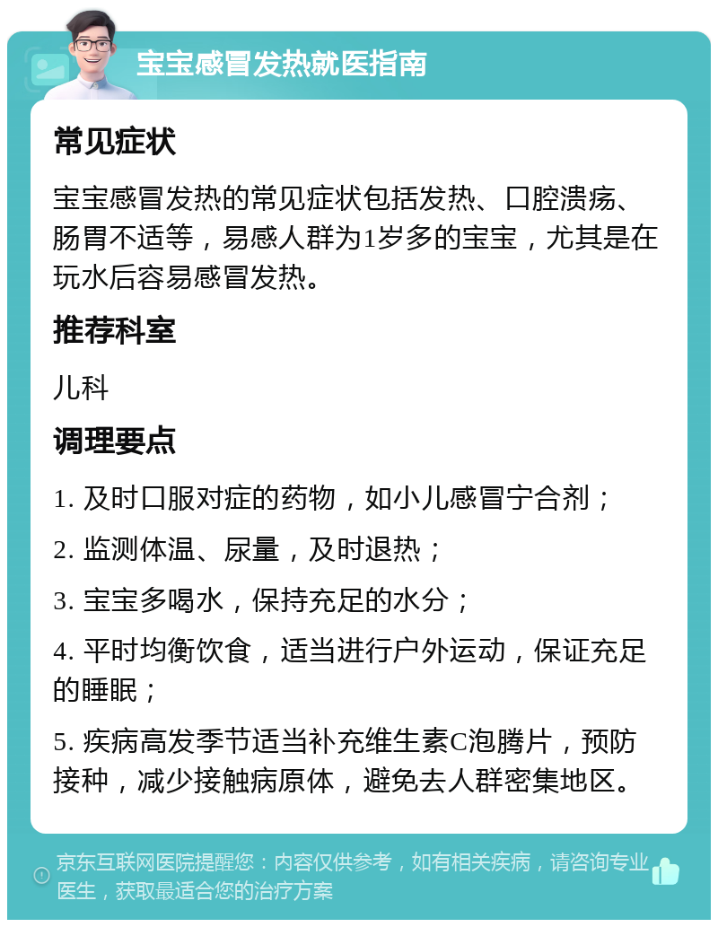 宝宝感冒发热就医指南 常见症状 宝宝感冒发热的常见症状包括发热、口腔溃疡、肠胃不适等，易感人群为1岁多的宝宝，尤其是在玩水后容易感冒发热。 推荐科室 儿科 调理要点 1. 及时口服对症的药物，如小儿感冒宁合剂； 2. 监测体温、尿量，及时退热； 3. 宝宝多喝水，保持充足的水分； 4. 平时均衡饮食，适当进行户外运动，保证充足的睡眠； 5. 疾病高发季节适当补充维生素C泡腾片，预防接种，减少接触病原体，避免去人群密集地区。