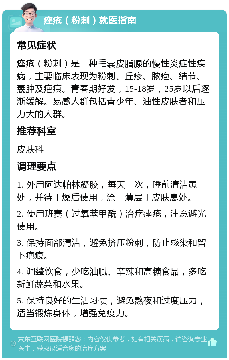 痤疮（粉刺）就医指南 常见症状 痤疮（粉刺）是一种毛囊皮脂腺的慢性炎症性疾病，主要临床表现为粉刺、丘疹、脓疱、结节、囊肿及疤痕。青春期好发，15-18岁，25岁以后逐渐缓解。易感人群包括青少年、油性皮肤者和压力大的人群。 推荐科室 皮肤科 调理要点 1. 外用阿达帕林凝胶，每天一次，睡前清洁患处，并待干燥后使用，涂一薄层于皮肤患处。 2. 使用班赛（过氧苯甲酰）治疗痤疮，注意避光使用。 3. 保持面部清洁，避免挤压粉刺，防止感染和留下疤痕。 4. 调整饮食，少吃油腻、辛辣和高糖食品，多吃新鲜蔬菜和水果。 5. 保持良好的生活习惯，避免熬夜和过度压力，适当锻炼身体，增强免疫力。