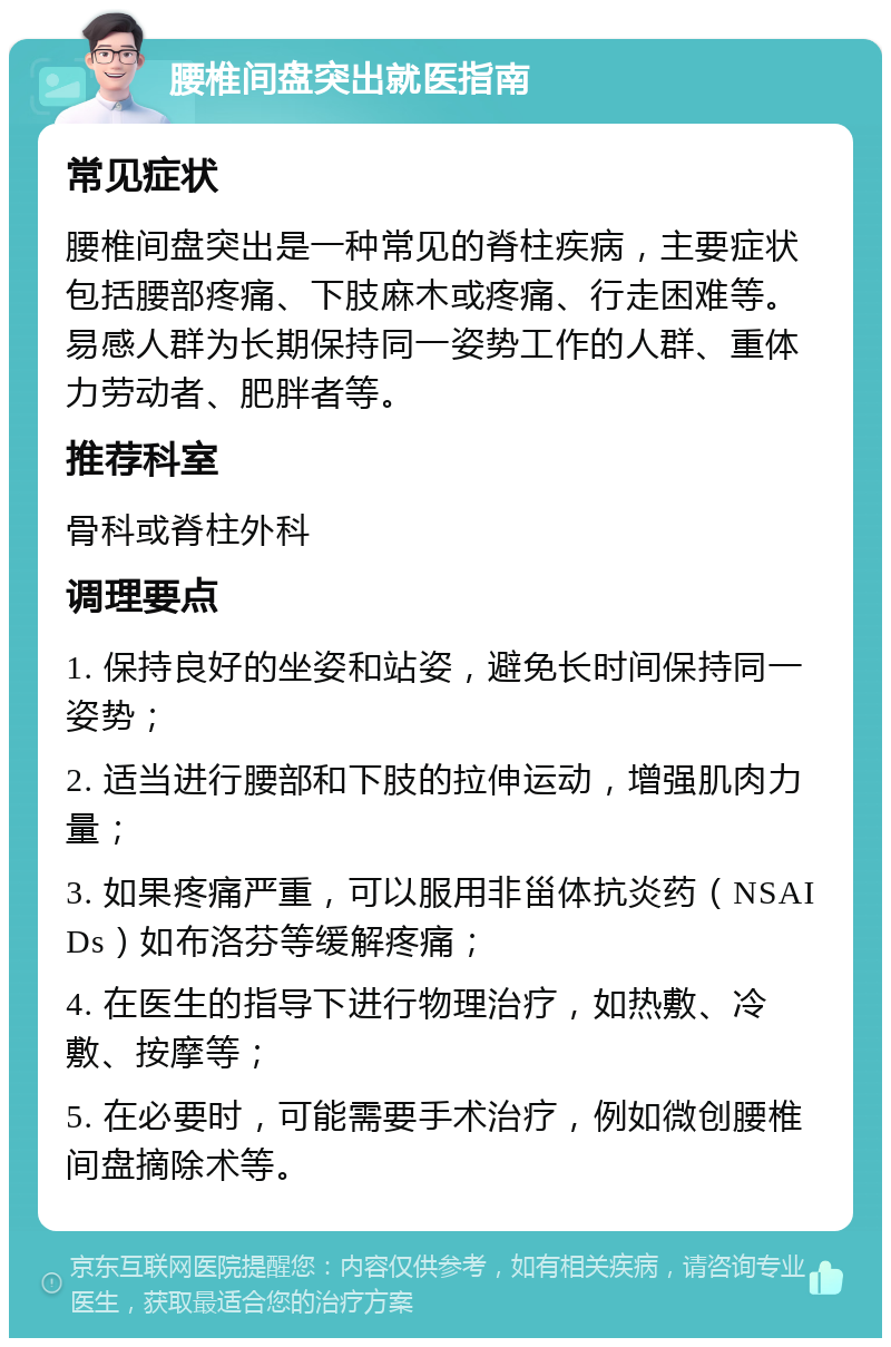 腰椎间盘突出就医指南 常见症状 腰椎间盘突出是一种常见的脊柱疾病，主要症状包括腰部疼痛、下肢麻木或疼痛、行走困难等。易感人群为长期保持同一姿势工作的人群、重体力劳动者、肥胖者等。 推荐科室 骨科或脊柱外科 调理要点 1. 保持良好的坐姿和站姿，避免长时间保持同一姿势； 2. 适当进行腰部和下肢的拉伸运动，增强肌肉力量； 3. 如果疼痛严重，可以服用非甾体抗炎药（NSAIDs）如布洛芬等缓解疼痛； 4. 在医生的指导下进行物理治疗，如热敷、冷敷、按摩等； 5. 在必要时，可能需要手术治疗，例如微创腰椎间盘摘除术等。