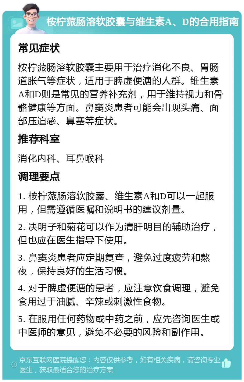 桉柠蒎肠溶软胶囊与维生素A、D的合用指南 常见症状 桉柠蒎肠溶软胶囊主要用于治疗消化不良、胃肠道胀气等症状，适用于脾虚便溏的人群。维生素A和D则是常见的营养补充剂，用于维持视力和骨骼健康等方面。鼻窦炎患者可能会出现头痛、面部压迫感、鼻塞等症状。 推荐科室 消化内科、耳鼻喉科 调理要点 1. 桉柠蒎肠溶软胶囊、维生素A和D可以一起服用，但需遵循医嘱和说明书的建议剂量。 2. 决明子和菊花可以作为清肝明目的辅助治疗，但也应在医生指导下使用。 3. 鼻窦炎患者应定期复查，避免过度疲劳和熬夜，保持良好的生活习惯。 4. 对于脾虚便溏的患者，应注意饮食调理，避免食用过于油腻、辛辣或刺激性食物。 5. 在服用任何药物或中药之前，应先咨询医生或中医师的意见，避免不必要的风险和副作用。