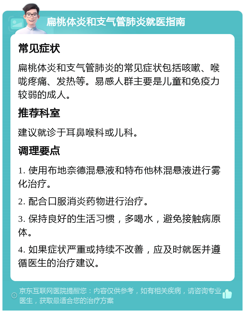 扁桃体炎和支气管肺炎就医指南 常见症状 扁桃体炎和支气管肺炎的常见症状包括咳嗽、喉咙疼痛、发热等。易感人群主要是儿童和免疫力较弱的成人。 推荐科室 建议就诊于耳鼻喉科或儿科。 调理要点 1. 使用布地奈德混悬液和特布他林混悬液进行雾化治疗。 2. 配合口服消炎药物进行治疗。 3. 保持良好的生活习惯，多喝水，避免接触病原体。 4. 如果症状严重或持续不改善，应及时就医并遵循医生的治疗建议。