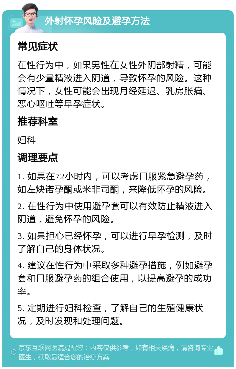 外射怀孕风险及避孕方法 常见症状 在性行为中，如果男性在女性外阴部射精，可能会有少量精液进入阴道，导致怀孕的风险。这种情况下，女性可能会出现月经延迟、乳房胀痛、恶心呕吐等早孕症状。 推荐科室 妇科 调理要点 1. 如果在72小时内，可以考虑口服紧急避孕药，如左炔诺孕酮或米非司酮，来降低怀孕的风险。 2. 在性行为中使用避孕套可以有效防止精液进入阴道，避免怀孕的风险。 3. 如果担心已经怀孕，可以进行早孕检测，及时了解自己的身体状况。 4. 建议在性行为中采取多种避孕措施，例如避孕套和口服避孕药的组合使用，以提高避孕的成功率。 5. 定期进行妇科检查，了解自己的生殖健康状况，及时发现和处理问题。