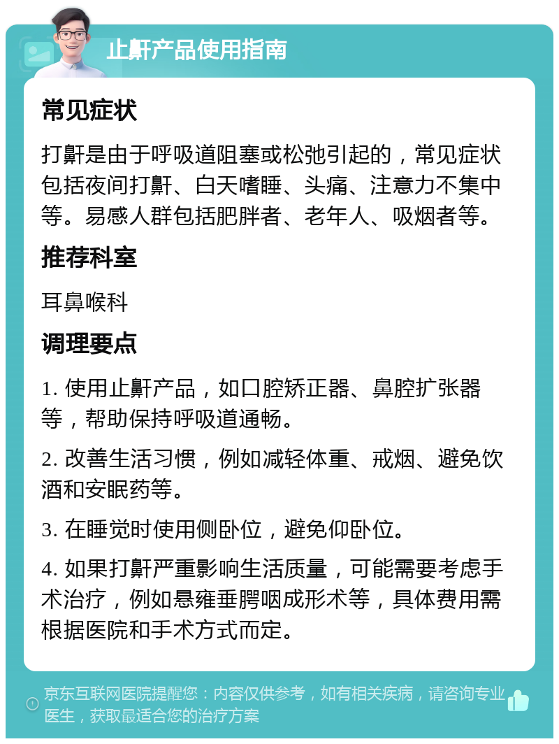 止鼾产品使用指南 常见症状 打鼾是由于呼吸道阻塞或松弛引起的，常见症状包括夜间打鼾、白天嗜睡、头痛、注意力不集中等。易感人群包括肥胖者、老年人、吸烟者等。 推荐科室 耳鼻喉科 调理要点 1. 使用止鼾产品，如口腔矫正器、鼻腔扩张器等，帮助保持呼吸道通畅。 2. 改善生活习惯，例如减轻体重、戒烟、避免饮酒和安眠药等。 3. 在睡觉时使用侧卧位，避免仰卧位。 4. 如果打鼾严重影响生活质量，可能需要考虑手术治疗，例如悬雍垂腭咽成形术等，具体费用需根据医院和手术方式而定。