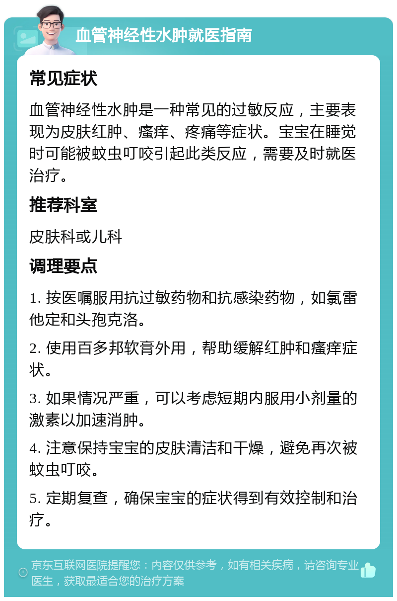 血管神经性水肿就医指南 常见症状 血管神经性水肿是一种常见的过敏反应，主要表现为皮肤红肿、瘙痒、疼痛等症状。宝宝在睡觉时可能被蚊虫叮咬引起此类反应，需要及时就医治疗。 推荐科室 皮肤科或儿科 调理要点 1. 按医嘱服用抗过敏药物和抗感染药物，如氯雷他定和头孢克洛。 2. 使用百多邦软膏外用，帮助缓解红肿和瘙痒症状。 3. 如果情况严重，可以考虑短期内服用小剂量的激素以加速消肿。 4. 注意保持宝宝的皮肤清洁和干燥，避免再次被蚊虫叮咬。 5. 定期复查，确保宝宝的症状得到有效控制和治疗。