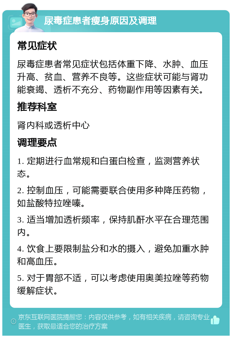 尿毒症患者瘦身原因及调理 常见症状 尿毒症患者常见症状包括体重下降、水肿、血压升高、贫血、营养不良等。这些症状可能与肾功能衰竭、透析不充分、药物副作用等因素有关。 推荐科室 肾内科或透析中心 调理要点 1. 定期进行血常规和白蛋白检查，监测营养状态。 2. 控制血压，可能需要联合使用多种降压药物，如盐酸特拉唑嗪。 3. 适当增加透析频率，保持肌酐水平在合理范围内。 4. 饮食上要限制盐分和水的摄入，避免加重水肿和高血压。 5. 对于胃部不适，可以考虑使用奥美拉唑等药物缓解症状。