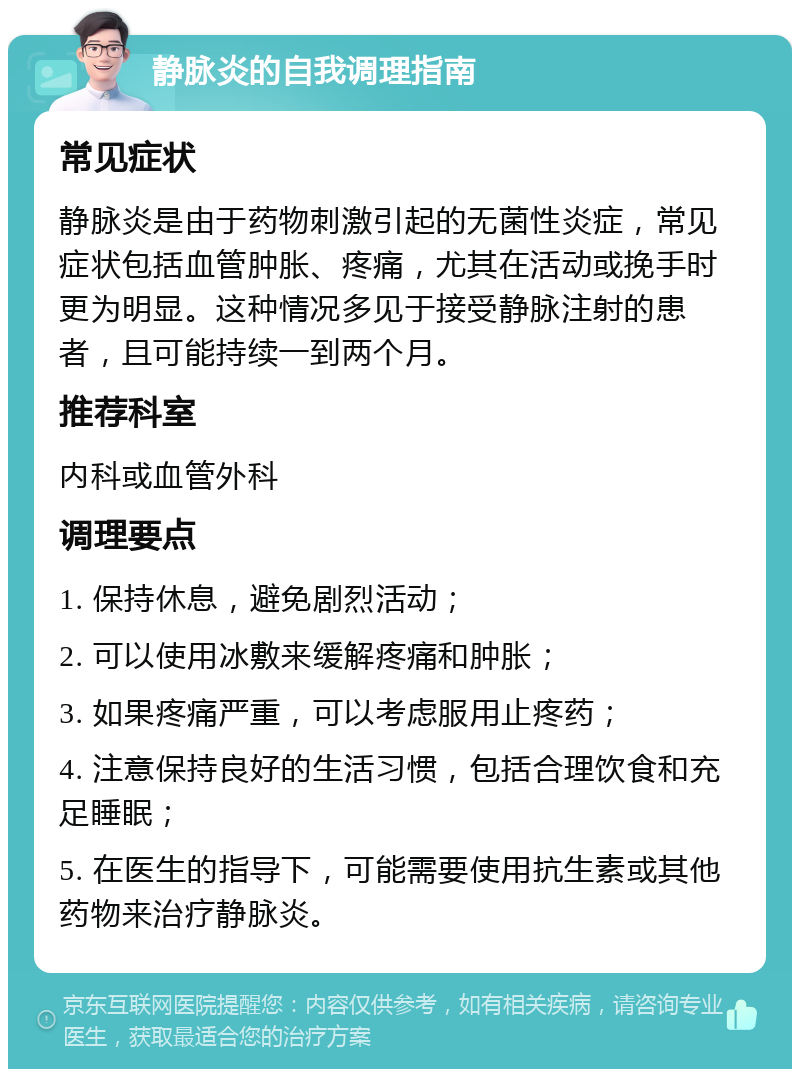 静脉炎的自我调理指南 常见症状 静脉炎是由于药物刺激引起的无菌性炎症，常见症状包括血管肿胀、疼痛，尤其在活动或挽手时更为明显。这种情况多见于接受静脉注射的患者，且可能持续一到两个月。 推荐科室 内科或血管外科 调理要点 1. 保持休息，避免剧烈活动； 2. 可以使用冰敷来缓解疼痛和肿胀； 3. 如果疼痛严重，可以考虑服用止疼药； 4. 注意保持良好的生活习惯，包括合理饮食和充足睡眠； 5. 在医生的指导下，可能需要使用抗生素或其他药物来治疗静脉炎。