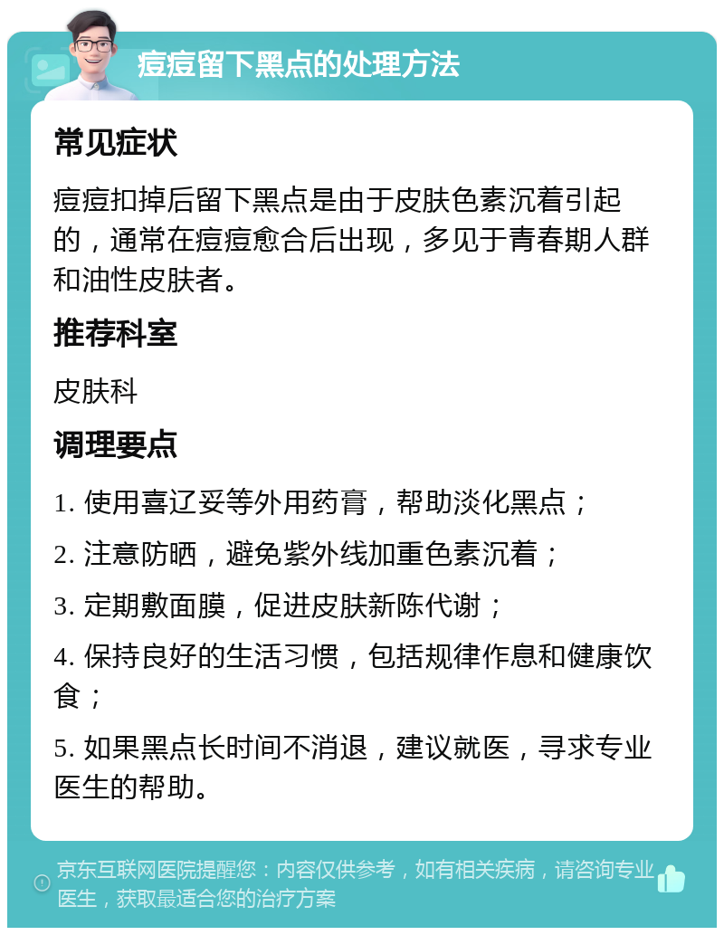 痘痘留下黑点的处理方法 常见症状 痘痘扣掉后留下黑点是由于皮肤色素沉着引起的，通常在痘痘愈合后出现，多见于青春期人群和油性皮肤者。 推荐科室 皮肤科 调理要点 1. 使用喜辽妥等外用药膏，帮助淡化黑点； 2. 注意防晒，避免紫外线加重色素沉着； 3. 定期敷面膜，促进皮肤新陈代谢； 4. 保持良好的生活习惯，包括规律作息和健康饮食； 5. 如果黑点长时间不消退，建议就医，寻求专业医生的帮助。