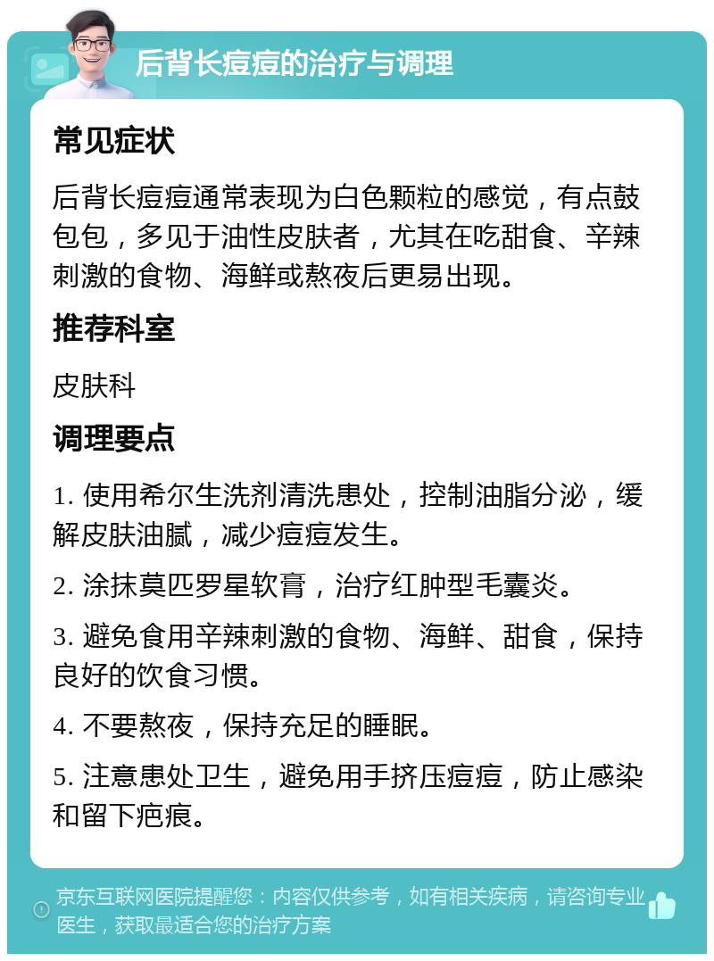 后背长痘痘的治疗与调理 常见症状 后背长痘痘通常表现为白色颗粒的感觉，有点鼓包包，多见于油性皮肤者，尤其在吃甜食、辛辣刺激的食物、海鲜或熬夜后更易出现。 推荐科室 皮肤科 调理要点 1. 使用希尔生洗剂清洗患处，控制油脂分泌，缓解皮肤油腻，减少痘痘发生。 2. 涂抹莫匹罗星软膏，治疗红肿型毛囊炎。 3. 避免食用辛辣刺激的食物、海鲜、甜食，保持良好的饮食习惯。 4. 不要熬夜，保持充足的睡眠。 5. 注意患处卫生，避免用手挤压痘痘，防止感染和留下疤痕。