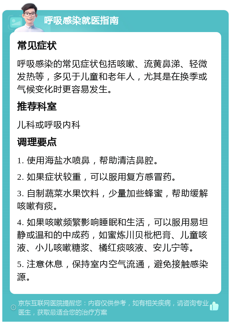 呼吸感染就医指南 常见症状 呼吸感染的常见症状包括咳嗽、流黄鼻涕、轻微发热等，多见于儿童和老年人，尤其是在换季或气候变化时更容易发生。 推荐科室 儿科或呼吸内科 调理要点 1. 使用海盐水喷鼻，帮助清洁鼻腔。 2. 如果症状较重，可以服用复方感冒药。 3. 自制蔬菜水果饮料，少量加些蜂蜜，帮助缓解咳嗽有痰。 4. 如果咳嗽频繁影响睡眠和生活，可以服用易坦静或温和的中成药，如蜜炼川贝枇杷膏、儿童咳液、小儿咳嗽糖浆、橘红痰咳液、安儿宁等。 5. 注意休息，保持室内空气流通，避免接触感染源。