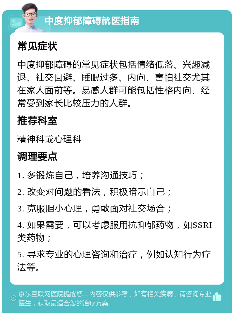 中度抑郁障碍就医指南 常见症状 中度抑郁障碍的常见症状包括情绪低落、兴趣减退、社交回避、睡眠过多、内向、害怕社交尤其在家人面前等。易感人群可能包括性格内向、经常受到家长比较压力的人群。 推荐科室 精神科或心理科 调理要点 1. 多锻炼自己，培养沟通技巧； 2. 改变对问题的看法，积极暗示自己； 3. 克服胆小心理，勇敢面对社交场合； 4. 如果需要，可以考虑服用抗抑郁药物，如SSRI类药物； 5. 寻求专业的心理咨询和治疗，例如认知行为疗法等。