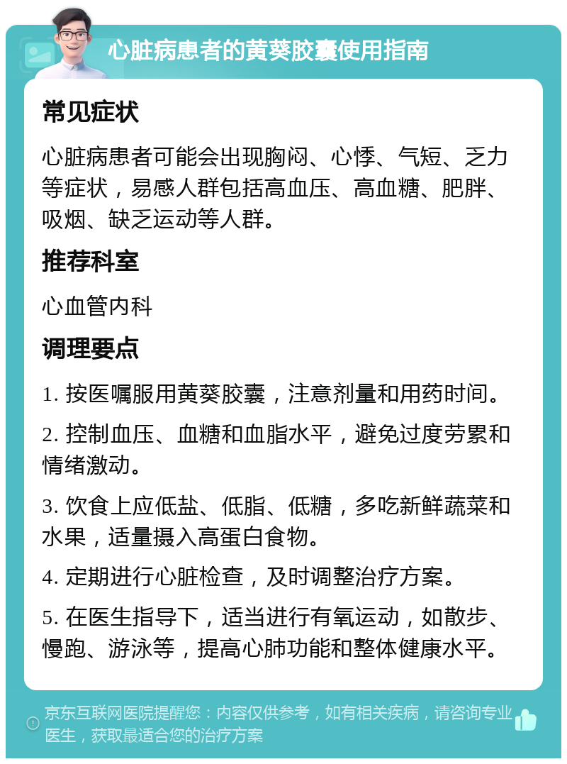 心脏病患者的黄葵胶囊使用指南 常见症状 心脏病患者可能会出现胸闷、心悸、气短、乏力等症状，易感人群包括高血压、高血糖、肥胖、吸烟、缺乏运动等人群。 推荐科室 心血管内科 调理要点 1. 按医嘱服用黄葵胶囊，注意剂量和用药时间。 2. 控制血压、血糖和血脂水平，避免过度劳累和情绪激动。 3. 饮食上应低盐、低脂、低糖，多吃新鲜蔬菜和水果，适量摄入高蛋白食物。 4. 定期进行心脏检查，及时调整治疗方案。 5. 在医生指导下，适当进行有氧运动，如散步、慢跑、游泳等，提高心肺功能和整体健康水平。